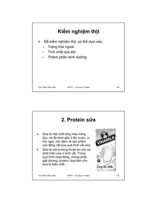 Kiểm nghiệm thịt 
 Để kiểm nghiệm thịt, có thể dựa vào: 
– Trạng thái ngoài 
– Tính chất của thịt 
– Thành phần dinh dưỡng 
ThS. Phạm Hồng Hiếu HSTP1 – Chương 3: Protein 129 
2. Protein sữa 
 Sữa là một chất lỏng màu trắng 
đục, có độ dính gấp 2 lần nước, vị 
hơi ngọt, mùi đậm, là sản phẩm 
của động vật qua quá trình vắt sữa 
 Sữa là môi trường thuận lợi cho sự 
phát triển của vi sinh vật. Trong 
quá trình hoạt động, chúng phân 
giải đường, protein, lipid làm cho 
sữa bị biến chất 
ThS. Phạm Hồng Hiếu HSTP1 – Chương 3: Protein 130 
 