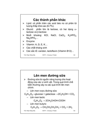 Các thành phần khác 
 Lipid: có phần trăm các acid béo no có phân tử 
lượng thấp khá cao (6-7%). 
 Glucid: phần lớn là lactose, có hai dạng - 
lactose và -lactose 
 Muối khoáng: KCl, NaCl, CaCl2, K2HPO4, 
Na2HPO4… 
 Enzyme 
 Vitamin: A, D, E, K… 
 Các chất kháng sinh 
 Các sắc tố: caroten, lactoflavin (Vitamin B12)… 
ThS. Phạm Hồng Hiếu HSTP1 – Chương 3: Protein 133 
Lên men đường sữa 
 Đường sữa là nguồn năng lượng cho hoạt 
động của các vi sinh vật. Trong quá trình chế 
biến thường xảy ra các quá trình lên men 
chính: 
– Lên men rượu đường sữa 
C6H12O6→glucose + galactose →2C2H5OH + CO2 
– Lên men lactic 
C6H12O6 → 2CH3CHOH-COOH 
– Lên men butyric 
C6H12O6 → CH3CH2CH2CH3 + CO2 + 2H2 
ThS. Phạm Hồng Hiếu HSTP1 – Chương 3: Protein 134 
 