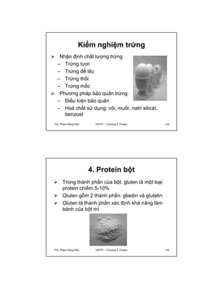 Kiểm nghiệm trứng 
 Nhận định chất lượng trứng 
– Trứng tươi 
– Trứng để lâu 
– Trứng thối 
– Trứng mốc 
 Phương pháp bảo quản trứng: 
– Điều kiện bảo quản 
– Hoá chất sử dụng: vôi, muối, natri xilicat, 
benzoat 
ThS. Phạm Hồng Hiếu HSTP1 – Chương 3: Protein 143 
4. Protein bột 
 Trong thành phần của bột, gluten là một loại 
protein chiếm 5-10% 
 Gluten gồm 2 thành phần: gliadin và glutelin 
 Gluten là thành phần xác định khả năng làm 
bánh của bột mì 
ThS. Phạm Hồng Hiếu HSTP1 – Chương 3: Protein 144 
 