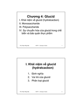 Chương 4: Glucid 
I. Khái niệm về glucid (hydratcacbon) 
II. Monosaccharide 
III. Polysaccharide 
IV. Sự chuyển hóa của glucid trong chế 
biến và bảo quản thực phẩm 
ThS. Phạm Hồng Hiếu HSTP1 – Chương 4: Glucid 1 
I. Khái niệm về glucid 
(hydratcacbon) 
1. Định nghĩa 
2. Vai trò của glucid 
3. Phân loại glucid 
ThS. Phạm Hồng Hiếu HSTP1 – Chương 4: Glucid 2 
 