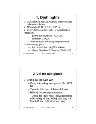 1. Định nghĩa 
 Bản chất hóa học: polyhydroxy aldehyde hoặc 
polyhydroxy keton 
 TP nguyên tố: C, H, O (N, S, P…) 
 CTCT đặc trưng: Cm(H2O)n  hydratcacbon 
Ngoại lệ: 
– đường desoxyribose – C5H10O4 
– acid lactic C3H6O3 
 hydratcacbon chỉ mang ý nghĩa lịch sử 
 Hàm lượng glucid: 
– Rất cao/mô thực vật (80% kl khô) 
– Không đáng kể/mô động vật (2% kl khô) 
ThS. Phạm Hồng Hiếu HSTP1 – Chương 4: Glucid 3 
2. Vai trò của glucid 
 Trong cơ thể sinh vật: 
– Cung cấp năng lượng chủ yếu (60% 
NL) 
– Tạo cấu trúc, tạo hình (xenlulose). 
– Bảo vệ (mucopolysaccharide) 
– Tương tác đặc hiệu (polysaccharide 
trên màng tế bào hồng cầu hay trên 
thành tế bào một số vi sinh vật) 
ThS. Phạm Hồng Hiếu HSTP1 – Chương 4: Glucid 4 
 