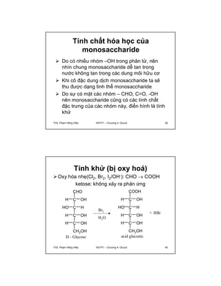 Tính chất hóa học của 
monosaccharide 
 Do có nhiều nhóm –OH trong phân tử, nên 
nhìn chung monosaccharide dễ tan trong 
nước không tan trong các dung môi hữu cơ 
 Khi cô đặc dung dịch monosaccharide ta sẽ 
thu được dạng tinh thể monosaccharide 
 Do sự có mặt các nhóm – CHO, C=O, -OH 
nên monosaccharide cũng có các tính chất 
đặc trưng của các nhóm này, điển hình là tính 
khử 
ThS. Phạm Hồng Hiếu HSTP1 – Chương 4: Glucid 39 
Tính khử (bị oxy hoá) 
Oxy hóa nhẹ(Cl2, Br2, I2/OH-): CHO  COOH 
ketose: không xảy ra phản ứng 
CHO 
H C OH 
HO C H 
H C OH 
H C OH 
CH2OH 
COOH 
H C OH 
HO C H 
H C OH 
H C OH 
CH2OH 
Br2 
H2O 
D - Glucose acid gluconic 
+ HBr 
ThS. Phạm Hồng Hiếu HSTP1 – Chương 4: Glucid 40 
 