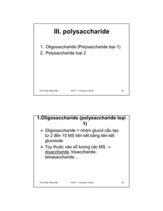 III. polysaccharide 
1. Oligosaccharide (Polysaccharide loại 1) 
2. Polysaccharide loại 2 
ThS. Phạm Hồng Hiếu HSTP1 – Chương 4: Glucid 49 
1.Oligosaccharide (polysaccharide loại 
1) 
 Oligosaccharide = nhóm glucid cấu tạo 
từ 2 đến 10 MS liên kết bằng liên kết 
glucoside 
 Tùy thuộc vào số lượng các MS  
disaccharide, trisaccharide, 
tetrasaccharide… 
ThS. Phạm Hồng Hiếu HSTP1 – Chương 4: Glucid 50 
 