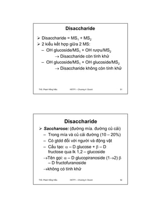 Disaccharide 
 Disaccharide = MS1 + MS2 
 2 kiểu kết hợp giữa 2 MS: 
– OH glucoside/MS1 + OH rượu/MS2 
 Disaccharide còn tính khử 
– OH glucoside/MS1 + OH glucoside/MS2 
 Disaccharide không còn tính khử 
ThS. Phạm Hồng Hiếu HSTP1 – Chương 4: Glucid 51 
Disaccharide 
 Saccharose: (đường mía. đường củ cải) 
– Trong mía và củ cải đường (10 – 20%) 
– Có gtdd đối với người và động vật 
– Cấu tạo:  – D glucose +  – D 
fructose qua lk 1,2 – glucoside 
Tên gọi:  – D glucopiranoside (12)  
– D fructofuranoside 
không có tính khử 
ThS. Phạm Hồng Hiếu HSTP1 – Chương 4: Glucid 52 
 