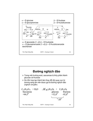  – D glucose 
 – D glucopiranose 
 – D fructose 
 – D fructofuranose 
1 
HOCH2 O 
O 
6 
CH2OH 
O 
OH H 
1 
3 2 
H 
OH 
OH 
H 
4 
HO 
5 
H 
O 
O OH 
HO 
6 
HOCH2 
H 
5 
H 
4 3 
HO 
2 
CH2OH 
H 
1 
HO 
H 
H 
2 
HO 
3 4 
HO 
5 
CH2OH 
H 
6 
– D glucoside (12)  – D fructoside 
 – D glucopiranoside (12)  – D fructofuranoside 
saccharose 
ThS. Phạm Hồng Hiếu HSTP1 – Chương 4: Glucid 53 
Đường nghịch đảo 
 Trong môi trường acid, saccarose bị thủy phân thành 
glucose và fructose 
 Do hỗn hợp tạo thành làm thay đổi độ quay cực từ 
dương sang âm nên được gọi là đường nghịch đảo 
(nghịch chuyển) 
ThS. Phạm Hồng Hiếu HSTP1 – Chương 4: Glucid 54 
 