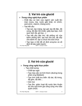 2. Vai trò của glucid 
 Trong công nghệ thực phẩm 
– Chất liệu cơ bản của ngành sản xuất lên 
men (rượu, bia, nước giải khát, mì chính, 
acid amin, vitamin, kháng sinh) 
– Tạo kết cấu: 
• Tạo sợi, tạo màng, tạo gel, tạo độ đặc, độ 
cứng, độ đàn hồi (miến, giấy bọc kẹo, mứt 
quả, kem đá, giò lụa…) 
• Tạo kết cấu đặc thù: độ phồng nở của 
bánh phồng tôm, tạo bọt cho bia, độ xốp 
cho bánh mì, tạo vị chua cho sữa chua 
• Tạo bao vi thể để cố định enzyme và cố 
định tế bào (sâm banh) 
ThS. Phạm Hồng Hiếu HSTP1 – Chương 4: Glucid 5 
2. Vai trò của glucid 
 Trong công nghệ thực phẩm 
– Tạo chất lượng: 
• Chất tạo ngọt 
• Tạo màu sắc và hình thơm (đường trong 
phản ứng Maillard) 
• Tạo tính chất lưu biến: độ dai, độ trong, 
độ giòn, độ dẻo… 
• Giữ mùi 
• Tạo ẩm, giảm hoạt độ nước làm thuận 
lợi cho quá trình gia công cũng như bảo 
quản (mứt) 
ThS. Phạm Hồng Hiếu HSTP1 – Chương 4: Glucid 6 
 