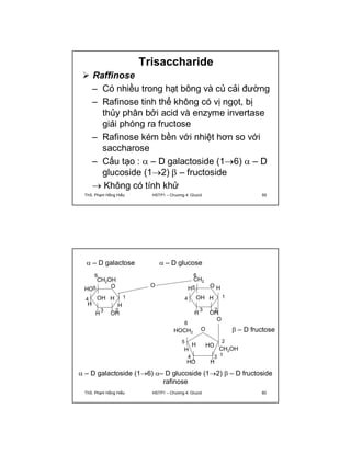 Trisaccharide 
 Raffinose 
– Có nhiều trong hạt bông và củ cải đường 
– Rafinose tinh thể không có vị ngọt, bị 
thủy phân bởi acid và enzyme invertase 
giải phóng ra fructose 
– Rafinose kém bền với nhiệt hơn so với 
saccharose 
– Cấu tạo :  – D galactoside (16)  – D 
glucoside (12)  – fructoside 
 Không có tính khử 
ThS. Phạm Hồng Hiếu HSTP1 – Chương 4: Glucid 59 
 – D galactose 
6 
CH2OH 
O O 
OH H 
1 
3 2 
5 
HO 
4 
H H 
OH 
H 
O 
 – D glucose 
6 
CH2 
H H 
OH H 
1 
3 2 
OH 
5 
H 
4 
O 
HO 
6 
HOCH2 
H 
5 
H 
O 
4 3 
HO 
2 
 – D fructose 
CH2OH 
H 
1 
 – D galactoside (16) – D glucoside (12)  – D fructoside 
rafinose 
ThS. Phạm Hồng Hiếu HSTP1 – Chương 4: Glucid 60 
 