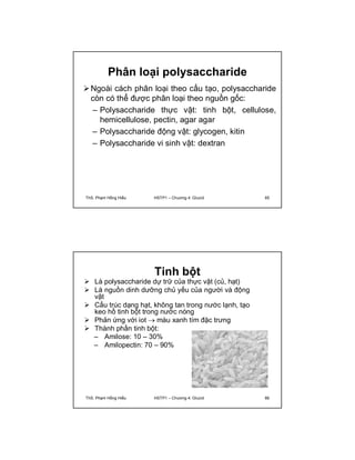 Phân loại polysaccharide 
Ngoài cách phân loại theo cấu tạo, polysaccharide 
còn có thể được phân loại theo nguồn gốc: 
– Polysaccharide thực vật: tinh bột, cellulose, 
hemicellulose, pectin, agar agar 
– Polysaccharide động vật: glycogen, kitin 
– Polysaccharide vi sinh vật: dextran 
ThS. Phạm Hồng Hiếu HSTP1 – Chương 4: Glucid 65 
Tinh bột 
 Là polysaccharide dự trữ của thực vật (củ, hạt) 
 Là nguồn dinh dưỡng chủ yếu của người và động 
vật 
 Cấu trúc dạng hạt, không tan trong nước lạnh, tạo 
keo hồ tinh bột trong nước nóng 
 Phản ứng với iot  màu xanh tím đặc trưng 
 Thành phần tinh bột: 
– Amilose: 10 – 30% 
– Amilopectin: 70 – 90% 
ThS. Phạm Hồng Hiếu HSTP1 – Chương 4: Glucid 66 
 