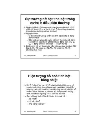 Sự trương nở hạt tinh bột trong 
nước ở điều kiện thường 
 Ngâm hạt tinh bột trong nước (tạo huyền phù tinh bột ở 
nhiệt độ thường)  V hạt tinh bột  do sự hấp thụ nước 
(hiện tượng trương nở hạt tinh bột) 
 Nguyên nhân: 
– Ở điều kiện thường, phần lớn tinh bột tồn tại ở dạng 
monohydrat 
– Bão hoà ẩm: phân tử nước có kích thước bé dễ dàng 
liên kết với các nhóm OH kém hoạt động hơn như C2 C3  dạng tinh bột trihydrat   kích thước 
 Độ trương nở tuỳ thuộc vào cấu trúc các loại tinh bột: TB 
bắp 9,1%, TB khoai tây 12,7%, TB khoai mì 28,4% 
(thường: hạt < củ) 
ThS. Phạm Hồng Hiếu HSTP1 – Chương 4: Glucid 71 
Hiện tượng hồ hoá tinh bột 
bằng nhiệt 
 Khi  t0 đến t0 tới hạn (t0 hồ hóa):hạt tinh bột trương nở 
mạnh, hình dáng thay đổi đột ngột  dd keo dính (đầu 
tiên xảy ra ở các khe lõm, sau lan rộng lên cả bề mặt, V 
nhiều  hạt tinh bột bị rách và trở thành cái túi không 
định hình hoặc ngừng V  tinh bột hồ hoá 
 Sau hồ hoá, tinh bột mất đi các tính chất cũ: 
– độ nhớt 
– độ kết dính 
– khả năng hoà tan 
ThS. Phạm Hồng Hiếu HSTP1 – Chương 4: Glucid 72 
 
