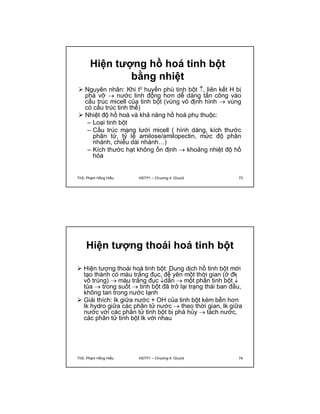 Hiện tượng hồ hoá tinh bột 
bằng nhiệt 
 Nguyên nhân: Khi t0 huyền phù tinh bột , liên kết H bị 
phá vỡ  nước linh động hơn dễ dàng tấn công vào 
cấu trúc micell của tinh bột (vùng vô định hình  vùng 
có cấu trúc tinh thể) 
 Nhiệt độ hồ hoá và khả năng hồ hoá phụ thuộc: 
– Loại tinh bột 
– Cấu trúc mạng lưới micell ( hình dáng, kích thước 
phân tử, tỷ lệ amilose/amilopectin, mức độ phân 
nhánh, chiều dài nhánh…) 
– Kích thước hạt không ổn định  khoảng nhiệt độ hồ 
hóa 
ThS. Phạm Hồng Hiếu HSTP1 – Chương 4: Glucid 73 
Hiện tượng thoái hoá tinh bột 
 Hiện tượng thoái hoá tinh bột: Dung dịch hồ tinh bột mới 
tạo thành có màu trắng đục, để yên một thời gian (ở đk 
vô trùng)  màu trắng đục dần  một phần tinh bột  
tủa  trong suốt  tinh bột đã trở lại trạng thái ban đầu, 
không tan trong nước lạnh 
 Giải thích: lk giữa nước + OH của tinh bột kém bền hơn 
lk hydro giữa các phân tử nước  theo thời gian, lk giữa 
nước với các phân tử tinh bột bị phá hủy  tách nước, 
các phân tử tinh bột lk với nhau 
ThS. Phạm Hồng Hiếu HSTP1 – Chương 4: Glucid 74 
 