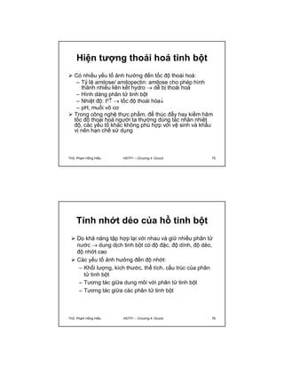 Hiện tượng thoái hoá tinh bột 
 Có nhiều yếu tố ảnh hưởng đến tốc độ thoái hoá: 
– Tỷ lệ amilose/ amilopectin: amilose cho phép hình 
thành nhiều liên kết hydro  dễ bị thoái hoá 
– Hình dáng phân tử tinh bột 
– Nhiệt độ: t0  tốc độ thoái hóa 
– pH, muối vô cơ 
 Trong công nghệ thực phẩm, để thúc đẩy hay kiềm hãm 
tốc độ thoại hoá người ta thường dùng tác nhân nhiệt 
độ, các yếu tố khác không phù hợp với vệ sinh và khẩu 
vị nên hạn chế sử dụng 
ThS. Phạm Hồng Hiếu HSTP1 – Chương 4: Glucid 75 
Tính nhớt dẻo của hồ tinh bột 
 Do khả năng tập hợp lại với nhau và giữ nhiều phân tử 
nước  dung dịch tinh bột có độ đặc, độ dính, độ dẻo, 
độ nhớt cao 
 Các yếu tố ảnh hưởng đến độ nhớt: 
– Khối lượng, kích thước, thể tích, cấu trúc của phân 
tử tinh bột 
– Tương tác giữa dung môi với phân tử tinh bột 
– Tương tác giữa các phân tử tinh bột 
ThS. Phạm Hồng Hiếu HSTP1 – Chương 4: Glucid 76 
 