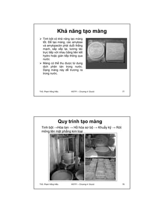 Khả năng tạo màng 
 Tinh bột có khả năng tạo màng 
tốt. Để tạo màng, các amylose 
và amylopectin phải duỗi thẳng 
mạch, sắp xếp lại, tương tác 
trực tiếp với nhau bằng liên kết 
hydro hoặc gián tiếp thông qua 
nước 
 Màng có thể thu được từ dung 
dịch phân tán trong nước. 
Dạng màng này dễ trương ra 
trong nước. 
ThS. Phạm Hồng Hiếu HSTP1 – Chương 4: Glucid 77 
Quy trình tạo màng 
Tinh bột →Hòa tan → Hồ hóa sơ bộ → Khuấy kỹ → Rót 
mỏng lên mặt phẳng kim loại 
ThS. Phạm Hồng Hiếu HSTP1 – Chương 4: Glucid 78 
 