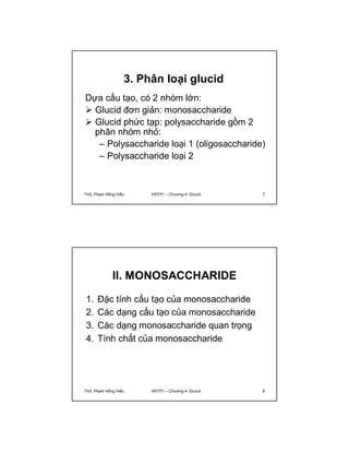 3. Phân loại glucid 
Dựa cấu tạo, có 2 nhóm lớn: 
 Glucid đơn giản: monosaccharide 
 Glucid phức tạp: polysaccharide gồm 2 
phân nhóm nhỏ: 
– Polysaccharide loại 1 (oligosaccharide) 
– Polysaccharide loại 2 
ThS. Phạm Hồng Hiếu HSTP1 – Chương 4: Glucid 7 
II. MONOSACCHARIDE 
1. Đặc tính cấu tạo của monosaccharide 
2. Các dạng cấu tạo của monosaccharide 
3. Các dạng monosaccharide quan trọng 
4. Tính chất của monosaccharide 
ThS. Phạm Hồng Hiếu HSTP1 – Chương 4: Glucid 8 
 