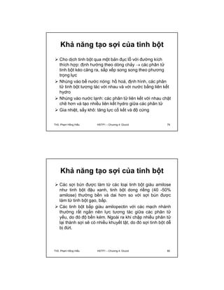 Khả năng tạo sợi của tinh bột 
 Cho dịch tinh bột qua một bản đục lỗ với đường kích 
thích hợp: định hướng theo dòng chảy  các phân tử 
tinh bột kéo căng ra, sắp xếp song song theo phương 
trọng lực 
 Nhúng vào bể nước nóng: hồ hoá, định hình, các phân 
tử tinh bột tương tác với nhau và với nước bằng liên kết 
hydro 
 Nhúng vào nước lạnh: các phân tử liên kết với nhau chặt 
chẽ hơn và tạo nhiều liên kết hydro giữa các phân tử 
 Gia nhiệt, sấy khô: tăng lực cố kết và độ cứng 
ThS. Phạm Hồng Hiếu HSTP1 – Chương 4: Glucid 79 
Khả năng tạo sợi của tinh bột 
 Các sợi bún được làm từ các loại tinh bột giàu amilose 
như tinh bột đậu xanh, tinh bột dong riềng (40 -50% 
amilose) thường bền và dai hơn so với sợi bún được 
làm từ tinh bột gạo, bắp. 
 Các tinh bột bắp giàu amilopectin với các mạch nhánh 
thường rất ngắn nên lực tương tác giữa các phân tử 
yếu, do đó độ bền kém. Ngoài ra khi chập nhiều phân tử 
lại thành sợi sẽ có nhiều khuyết tật, do đó sợi tinh bột dễ 
bị đứt. 
ThS. Phạm Hồng Hiếu HSTP1 – Chương 4: Glucid 80 
 