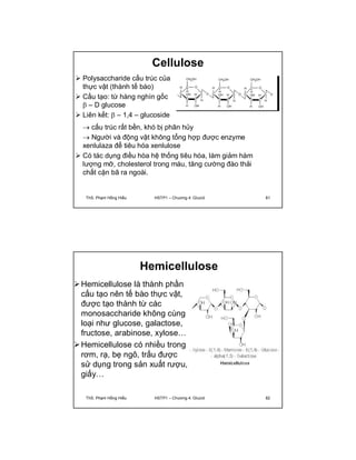 Cellulose 
 Polysaccharide cấu trúc của 
thực vật (thành tế bào) 
 Cấu tạo: từ hàng nghìn gốc 
 – D glucose 
 Liên kết:  – 1,4 – glucoside 
 cấu trúc rất bền, khó bị phân hủy 
 Người và động vật không tổng hợp được enzyme 
xenlulaza để tiêu hóa xenlulose 
 Có tác dụng điều hòa hệ thống tiêu hóa, làm giảm hàm 
lượng mỡ, cholesterol trong máu, tăng cường đào thải 
chất cặn bã ra ngoài. 
ThS. Phạm Hồng Hiếu HSTP1 – Chương 4: Glucid 81 
Hemicellulose 
Hemicellulose là thành phần 
cấu tạo nên tế bào thực vật, 
được tạo thành từ các 
monosaccharide không cùng 
loại như glucose, galactose, 
fructose, arabinose, xylose… 
Hemicellulose có nhiều trong 
rơm, rạ, bẹ ngô, trấu được 
sử dụng trong sản xuất rượu, 
giấy… 
ThS. Phạm Hồng Hiếu HSTP1 – Chương 4: Glucid 82 
 