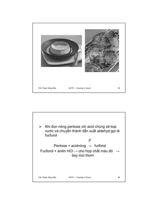 ThS. Phạm Hồng Hiếu HSTP1 – Chương 4: Glucid 95 
 Khi đun nóng pentose với acid chúng sẽ loại 
nước và chuyển thành dẫn xuất aldehyd gọi là 
fucfurol 
t0 
Pentose + acidnóng → furforol 
Fucforol + anilin HCl → cho hợp chất màu đỏ → 
bay mùi thơm 
ThS. Phạm Hồng Hiếu HSTP1 – Chương 4: Glucid 96 
 