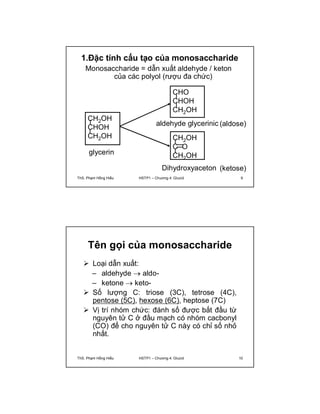 1.Đặc tính cấu tạo của monosaccharide 
Monosaccharide = dẫn xuất aldehyde / keton 
của các polyol (rượu đa chức) 
CHO 
CHOH 
CH2OH 
aldehyde glycerinic 
CH2OH 
C O 
CH2 glycerin OH 
Dihydroxyaceton 
CH2OH 
CHOH 
CH2OH 
(aldose) 
(ketose) 
ThS. Phạm Hồng Hiếu HSTP1 – Chương 4: Glucid 9 
Tên gọi của monosaccharide 
 Loại dẫn xuất: 
– aldehyde  aldo- 
– ketone  keto- 
 Số lượng C: triose (3C), tetrose (4C), 
pentose (5C), hexose (6C), heptose (7C) 
 Vị trí nhóm chức: đánh số được bắt đầu từ 
nguyên tử C ở đầu mạch có nhóm cacbonyl 
(CO) để cho nguyên tử C này có chỉ số nhỏ 
nhất. 
ThS. Phạm Hồng Hiếu HSTP1 – Chương 4: Glucid 10 
 
