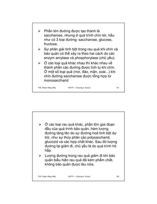  Phần lớn đường được tạo thành là 
saccharose, nhưng ở quá trình chín tới, hầu 
như có 3 loại đường: saccharose, glucose, 
fructose. 
 Sự phân giải tinh bột trong rau quả khi chín và 
bảo quản có thể xảy ra theo hai cách do các 
enzym amylase và phosphorylase (chủ yếu). 
 Ở các loại quả khác nhau thì khác nhau về 
thành phần các đường được tích tụ khi chín. 
Ở một số loại quả (mơ, đào, mận, xoài...) khi 
chín đường saccharose được tổng hợp từ 
monosaccharid 
ThS. Phạm Hồng Hiếu HSTP1 – Chương 4: Glucid 101 
 Ở các loại rau quả khác, phần lớn giai đoạn 
đầu của quá trình bảo quản, hàm lượng 
đường tăng lên do sự đường hoá tinh bột dự 
trữ, như sự thủy phân các polysaccharid, 
glucozid và các hợp chất khác. Sau đó lượng 
đường lại giảm đi, chủ yếu là do quá trình hô 
hấp. 
 Lượng đường trong rau quả giảm đi khi bảo 
quản biểu hiện rau quả đã kém phẩm chất, 
không bảo quản được lâu nữa. 
ThS. Phạm Hồng Hiếu HSTP1 – Chương 4: Glucid 102 
 