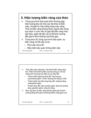 5. Hiện tượng biến vàng của thóc 
 Trong quá trình bảo quản thóc thường gặp 
hiện tượng lớp nội nhũ của hạt thóc bị biến 
màu, chuyển từ màu trắng sang màu vàng. 
Thóc bị biến vàng không được người tiêu dùng 
lựa chọn vì cơm nấu từ gạo đã biến vàng màu 
sắc kém, giảm độ dẻo và có thể ảnh hưởng 
đến giá trị dinh dưỡng của thóc gạo. 
 Trong thực tế, trong quá trình bảo quản, sự 
biến vàng có thể xảy ra do: 
– Phơi sấy chưa tốt 
– Điều kiện bảo quản không đảm bảo 
ThS. Phạm Hồng Hiếu HSTP1 – Chương 4: Glucid 113 
 Thóc bảo quản càng lâu, tỉ lệ hạt bị biến vàng càng 
lớn. Phân tích thành phần của hạt vàng so với hạt 
trắng bình thường cho thấy có sự thay đổi: 
– Thành phần glucid bị thay đổi: hàm lượng 
saccharose giảm 10 lần, đường khử tăng 2-3 lần 
– Thành phần tinh bột cũng thay đổi: amilose tăng, 
amilopectin giảm 
– Protein thay đổi: đạm protein giảm, đạm phi protein 
tăng, globulin giảm, anbumin tăng. 
 Như vậy thóc bị biến vàng đã làm giảm giá trị dinh 
dưỡng đồng thời giá trị thường phẩm cũng giảm sút. 
ThS. Phạm Hồng Hiếu HSTP1 – Chương 4: Glucid 114 
 