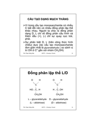 CẤU TẠO DẠNG MẠCH THẲNG 
Vì trong cấu tạo monosaccharide có nhiều 
C bất đối nên có nhiều đồng phân lập thể 
khác nhau. Người ta chia ra đồng phân 
dạng D, L chỉ về đồng phân cấu hình và 
thêm dấu (+), (-) chỉ sự quay cực trái, 
phải. 
Sự phân biệt D, L (trên công thức hình 
chiếu) dựa vào cấu tạo monosaccharide 
đơn giản nhất là glyceraldehyde ( so sánh vị 
trí OH ở C* gần với nhóm CH2OH) 
ThS. Phạm Hồng Hiếu HSTP1 – Chương 4: Glucid 13 
Đồng phân lập thể L/D 
O H 
C 
H C OH 
CH2OH 
L – glyceraldehyde 
(L – aldotriose) (D – aldotriose) 
D – glyceraldehyde 
O H 
C 
HO C H 
CH2OH 
ThS. Phạm Hồng Hiếu HSTP1 – Chương 4: Glucid 14 
 
