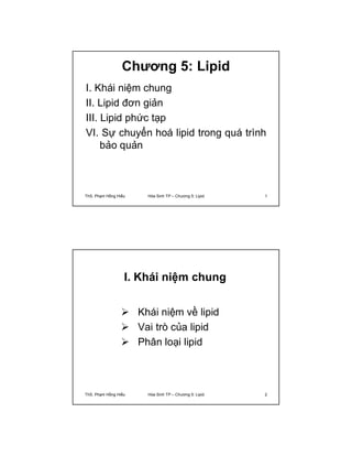 Chương 5: Lipid 
I. Khái niệm chung 
II. Lipid đơn giản 
III. Lipid phức tạp 
VI. Sự chuyển hoá lipid trong quá trình 
bảo quản 
ThS. Phạm Hồng Hiếu Hóa Sinh TP – Chương 5: Lipid 1 
I. Khái niệm chung 
 Khái niệm về lipid 
 Vai trò của lipid 
 Phân loại lipid 
ThS. Phạm Hồng Hiếu Hóa Sinh TP – Chương 5: Lipid 2 
 