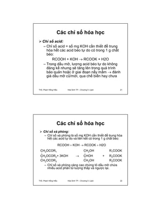 Các chỉ số hóa học 
Chỉ số acid: 
– Chỉ số acid = số mg KOH cần thiết để trung 
hòa hết các acid béo tự do có trong 1 g chất 
béo: 
RCOOH + KOH  RCOOK + H2O 
– Trong dầu mỡ, lượng acid béo tự do không 
đáng kể nhưng sẽ tăng lên trong quá trình 
bảo quản hoặc ở giai đoạn nẩy mầm  đánh 
giá dầu mỡ cũ/mới, qua chế biến hay chưa 
ThS. Phạm Hồng Hiếu Hóa Sinh TP – Chương 5: Lipid 21 
Các chỉ số hóa học 
 Chỉ số xà phòng: 
– Chỉ số xà phòng là số mg KOH cần thiết để trung hòa 
hết các acid tự do và liên kết có trong 1 g chất béo: 
CH2OCOR1 
CH2OCOR2 
CH2OCOR3 
RCOOH  KOH  RCOOK  H2O 
+ 3KOH  
CH2OH 
CHOH + 
CH2OH 
R1COOK 
R2COOK 
R3COOK 
– Chỉ số xà phòng càng cao chứng tỏ dầu mỡ chứa 
nhiều acid phân tử lượng thấp và ngược lại. 
ThS. Phạm Hồng Hiếu Hóa Sinh TP – Chương 5: Lipid 22 
 