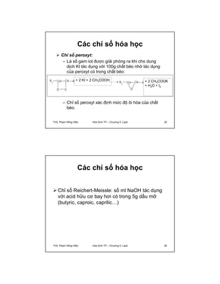 Các chỉ số hóa học 
 Chỉ số peroxyt: 
– Là số gam iot được giải phóng ra khi cho dung 
dịch KI tác dụng với 100g chất béo nhờ tác dụng 
của peroxyt có trong chất béo: 
+ 2 KI + 2 CH3COOH + 2 CH3COOK 
R 
1 CH CH R2 
O 
R 
1 CH R2 CH 
O O 
+ H2O + I2 
– Chỉ số peroxyt xác định mức độ ôi hóa của chất 
béo. 
ThS. Phạm Hồng Hiếu Hóa Sinh TP – Chương 5: Lipid 25 
Các chỉ số hóa học 
Chỉ số Reichert-Meissle: số ml NaOH tác dụng 
với acid hữu cơ bay hơi có trong 5g dầu mỡ 
(butyric, caproic, caprilic…) 
ThS. Phạm Hồng Hiếu Hóa Sinh TP – Chương 5: Lipid 26 
 