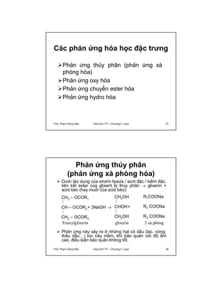 Các phản ứng hóa học đặc trưng 
Phản ứng thủy phân (phản ứng xà 
phòng hóa) 
Phản ứng oxy hóa 
Phản ứng chuyển ester hóa 
Phản ứng hydro hóa 
ThS. Phạm Hồng Hiếu Hóa Sinh TP – Chương 5: Lipid 27 
Phản ứng thủy phân 
(phản ứng xà phòng hóa) 
 Dưới tác dụng của enzim lipaza / acid đặc / kiềm đặc, 
liên kết ester của glixerit bị thủy phân  glixerin + 
acid béo (hay muối của acid béo): 
R1COONa 
R2 COONa 
R3 COONa 
3 xà phòng 
CH2 – OCOR1 
CH – OCOR2+ 3NaOH  
CH2 – OCOR3 
Triaxylglixerin 
CH2OH 
CHOH+ 
CH2OH 
glixerin 
 Phản ứng này xảy ra ở những hạt có dầu (lạc, vừng, 
thầu dầu…) lúc nảy mầm, khi bảo quản với độ ẩm 
cao, điều kiện bảo quản không tốt. 
ThS. Phạm Hồng Hiếu Hóa Sinh TP – Chương 5: Lipid 28 
 