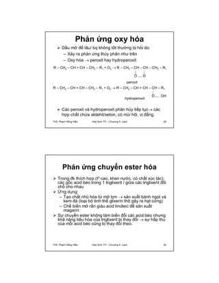 Phản ứng oxy hóa 
 Dầu mỡ để lâu/ bq không tốt thường bị hôi do: 
– Xảy ra phản ứng thủy phân như trên 
– Oxy hóa  peroxit hay hydroperoxit: 
R – CH2 – CH = CH – CH2 – R1 + O2  R – CH2 – CH – CH – CH2 – R1 
O O 
peroxit 
R – CH2 – CH = CH – CH2 – R1 + O2  R – CH2 – CH = CH – CH – R1 
O OH 
hydroperoxit 
 Các peroxit và hydroperoxit phân hủy tiếp tục các 
hợp chất chứa aldehit/xeton, có mùi hôi, vị đắng. 
ThS. Phạm Hồng Hiếu Hóa Sinh TP – Chương 5: Lipid 29 
Phản ứng chuyển ester hóa 
 Trong đk thích hợp (t0 cao, khan nước, có chất xúc tác): 
các gốc acid béo trong 1 triglixerit / giữa các triglixerit đổi 
chỗ cho nhau 
 Ứng dụng: 
– Tạo chất nhũ hóa từ mỡ lợn  sản xuất bánh ngọt và 
kem đá (loại bỏ tinh thể glixerin thô gây ra hạt cứng) 
– Chế biến mỡ rắn giàu acid linoleic để sản xuất 
magarin 
 Sự chuyển ester không làm biến đổi các acid béo nhưng 
khả năng tiêu hóa của triglixerit bị thay đổi  sự hấp thu 
của mỗi acid béo cũng bị thay đổi theo. 
ThS. Phạm Hồng Hiếu Hóa Sinh TP – Chương 5: Lipid 30 
 