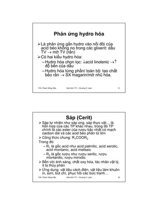 Phản ứng hydro hóa 
Là phản ứng gắn hydro vào nối đôi của 
acid béo không no trong các glixerit: dầu 
TV  mỡ TV (rắn) 
Có hai kiểu hydro hóa: 
–Hydro hóa chọn lọc: acid linolenic  
độ bền của dầu 
–Hydro hóa từng phần/ toàn bộ: tạo chất 
béo rắn  SX magarin/mỡ nhũ hóa. 
ThS. Phạm Hồng Hiếu Hóa Sinh TP – Chương 5: Lipid 31 
Sáp (Cerit) 
 Sáp tự nhiên như sáp ong, sáp thực vật… là 
hỗn hợp của các TP khác nhau, trong đó TP 
chính là các ester của rượu bậc nhất có mạch 
cacbon dài và các acid béo phân tử lớn 
Công thức chung: R1COOR2 
Trong đó: 
– R1 là gốc acid như acid palmitic, acid xerotic, 
acid montanic, acid melissic 
– R2 là gốc rượu như rượu xerilic, rượu 
montanilic, rượu mirixilic 
 Bền với ánh sáng, chất oxy hóa, tác nhân vật lý, 
ít bị thủy phân 
 Ứng dụng: vật liệu cách điện, vật liệu làm khuôn 
in, sơn, bút chì, phục hồi các bức tranh… 
ThS. Phạm Hồng Hiếu Hóa Sinh TP – Chương 5: Lipid 32 
 