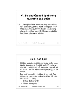 VI. Sự chuyển hoá lipid trong 
quá trình bảo quản 
 Trong điều kiện bảo quản cũng như cơ thể, 
lipid có thể chuyển hoá thành những sản phẩm 
khác nhau. Các quá trình chuyển hoá thường 
xảy ra do một loạt các nhân tố enzyme xúc tác 
hay không có enzyme xúc tác 
ThS. Phạm Hồng Hiếu Hóa Sinh TP – Chương 5: Lipid 39 
Sự ôi hoá lipid 
 Khi bảo quản lâu dưới tác dụng của nhiều nhân 
tố như ánh sáng, không khí, nhiệt độ, nước, vi 
sinh vật… lipid bị thay đổi trạng thái, màu sắc và 
có mùi vị khó chịu. Quá trình này được gọi là sự 
ôi hoá. 
 Bản chất của quá trình ôi hoá là oxy hoá. Tuy 
nhiên dựa vào cơ chế phản ứng thì có thể chia 
ôi hoá thành 2 dạng: 
– Ôi hoá do thủy phân 
– Ôi hoá do oxy hoá 
ThS. Phạm Hồng Hiếu Hóa Sinh TP – Chương 5: Lipid 40 
 