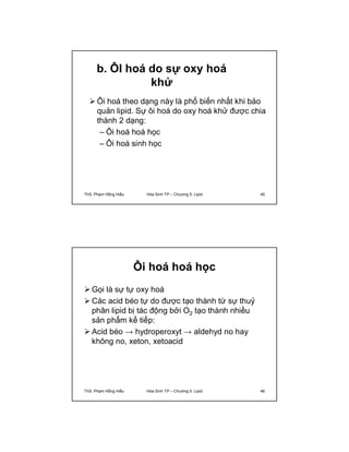 b. ÔI hoá do sự oxy hoá 
khử 
 Ôi hoá theo dạng này là phổ biến nhất khi bảo 
quản lipid. Sự ôi hoá do oxy hoá khử được chia 
thành 2 dạng: 
– Ôi hoá hoá học 
– Ôi hoá sinh học 
ThS. Phạm Hồng Hiếu Hóa Sinh TP – Chương 5: Lipid 45 
Ôi hoá hoá học 
Gọi là sự tự oxy hoá 
Các acid béo tự do được tạo thành từ sự thuỷ 
phân lipid bị tác động bởi O2 tạo thành nhiều 
sản phẩm kế tiếp: 
 Acid béo → hydroperoxyt → aldehyd no hay 
không no, xeton, xetoacid 
ThS. Phạm Hồng Hiếu Hóa Sinh TP – Chương 5: Lipid 46 
 