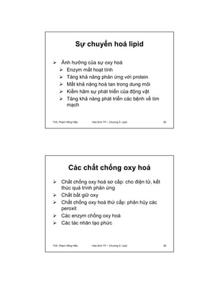 Sự chuyển hoá lipid 
 Ảnh hưởng của sự oxy hoá 
 Enzym mất hoạt tính 
 Tăng khả năng phản ứng với protein 
 Mất khả năng hoà tan trong dung môi 
 Kiềm hãm sự phát triển của động vật 
 Tăng khả năng phát triển các bệnh về tim 
mạch 
ThS. Phạm Hồng Hiếu Hóa Sinh TP – Chương 5: Lipid 55 
Các chất chống oxy hoá 
 Chất chống oxy hoá sơ cấp: cho điện tử, kết 
thúc quá trình phản ứng 
 Chất bắt giữ oxy 
 Chất chống oxy hoá thứ cấp: phân hủy các 
peroxit 
 Các enzym chống oxy hoá 
 Các tác nhân tạo phức 
ThS. Phạm Hồng Hiếu Hóa Sinh TP – Chương 5: Lipid 56 
 
