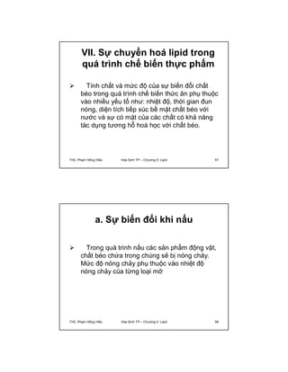 VII. Sự chuyển hoá lipid trong 
quá trình chế biến thực phẩm 
 Tính chất và mức độ của sự biến đổi chất 
béo trong quá trình chế biến thức ăn phụ thuộc 
vào nhiều yếu tố như: nhiệt độ, thời gian đun 
nóng, diện tích tiếp xúc bề mặt chất béo với 
nước và sự có mặt của các chất có khả năng 
tác dụng tương hỗ hoá học với chất béo. 
ThS. Phạm Hồng Hiếu Hóa Sinh TP – Chương 5: Lipid 57 
a. Sự biến đổi khi nấu 
 Trong quá trình nấu các sản phẩm động vật, 
chất béo chứa trong chúng sẽ bị nóng chảy. 
Mức độ nóng chảy phụ thuộc vào nhiệt độ 
nóng chảy của từng loại mỡ 
ThS. Phạm Hồng Hiếu Hóa Sinh TP – Chương 5: Lipid 58 
 