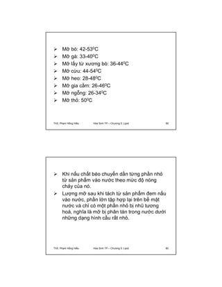  Mỡ bò: 42-530C 
 Mỡ gà: 33-400C 
 Mỡ lấy từ xương bò: 36-440C 
 Mỡ cừu: 44-540C 
 Mỡ heo: 28-480C 
 Mỡ gia cầm: 26-460C 
 Mỡ ngỗng: 26-340C 
 Mỡ thỏ: 500C 
ThS. Phạm Hồng Hiếu Hóa Sinh TP – Chương 5: Lipid 59 
 Khi nấu chất béo chuyển dần từng phần nhỏ 
từ sản phẩm vào nước theo mức độ nóng 
chảy của nó. 
 Lượng mỡ sau khi tách từ sản phẩm đem nấu 
vào nước, phần lớn tập hợp lại trên bề mặt 
nước và chỉ có một phần nhỏ bị nhũ tương 
hoá, nghĩa là mỡ bị phân tán trong nước dưới 
những dạng hình cầu rất nhỏ. 
ThS. Phạm Hồng Hiếu Hóa Sinh TP – Chương 5: Lipid 60 
 