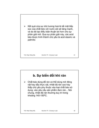 Kết quả của sự nhũ tương hoá là bề mặt tiếp 
xúc của chất béo với nước sôi sẽ tăng mạnh, 
và do đó tạo điều kiện thuận lợi hơn cho sự 
phân giải mỡ. Qua sự phân giải này, các acid 
béo được hình thành chủ yếu là acid stearic và 
palmitic 
ThS. Phạm Hồng Hiếu Hóa Sinh TP – Chương 5: Lipid 61 
b. Sự biến đổi khi rán 
 Chất béo dùng để rán có thể dùng mỡ động 
vật hay dầu thực vật, nhiệt độ rán cao hay 
thấp chủ yếu phụ thuộc vào loại chất béo sử 
dụng, vào yêu cầu sản phẩm đem rán... Nói 
chung, nhiệt độ rán thường duy trì trong 
khoảng 140-1500C. 
ThS. Phạm Hồng Hiếu Hóa Sinh TP – Chương 5: Lipid 62 
 