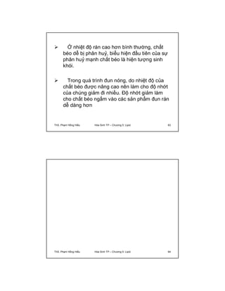  Ở nhiệt độ rán cao hơn bình thường, chất 
béo dễ bị phân huỷ, biểu hiện đầu tiên của sự 
phân huỷ mạnh chất béo là hiện tượng sinh 
khói. 
 Trong quá trình đun nóng, do nhiệt độ của 
chất béo được nâng cao nên làm cho độ nhớt 
của chúng giảm đi nhiều. Độ nhớt giảm làm 
cho chất béo ngấm vào các sản phẩm đun rán 
dễ dàng hơn 
ThS. Phạm Hồng Hiếu Hóa Sinh TP – Chương 5: Lipid 63 
ThS. Phạm Hồng Hiếu Hóa Sinh TP – Chương 5: Lipid 64 
