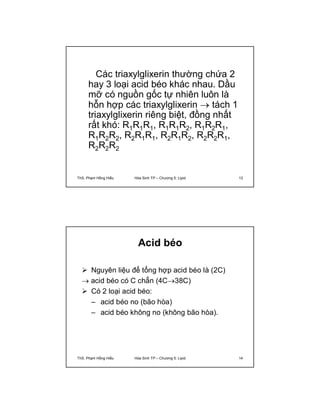 Các triaxylglixerin thường chứa 2 
hay 3 loại acid béo khác nhau. Dầu 
mỡ có nguồn gốc tự nhiên luôn là 
hỗn hợp các triaxylglixerin  tách 1 
triaxylglixerin riêng biệt, đồng nhất 
rất khó: R1R1R1, R1R1R2, R1R2R1, 
R1R2R2, R2R1R1, R2R1R2, R2R2R1, 
R2R2R2 
ThS. Phạm Hồng Hiếu Hóa Sinh TP – Chương 5: Lipid 13 
Acid béo 
 Nguyên liệu để tổng hợp acid béo là (2C) 
 acid béo có C chẵn (4C38C) 
 Có 2 loại acid béo: 
– acid béo no (bão hòa) 
– acid béo không no (không bão hòa). 
ThS. Phạm Hồng Hiếu Hóa Sinh TP – Chương 5: Lipid 14 
 