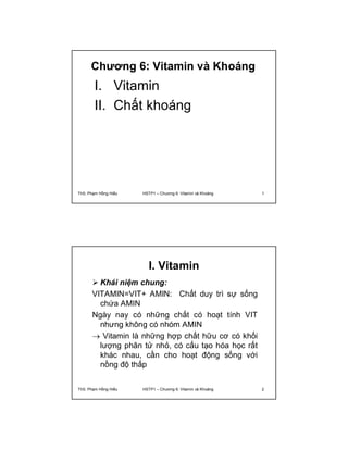 Chương 6: Vitamin và Khoáng 
I. Vitamin 
II. Chất khoáng 
ThS. Phạm Hồng Hiếu HSTP1 – Chương 6: Vitamin và Khoáng 1 
I. Vitamin 
 Khái niệm chung: 
VITAMIN=VIT+ AMIN: Chất duy trì sự sống 
chứa AMIN 
Ngày nay có những chất có hoạt tính VIT 
nhưng không có nhóm AMIN 
 Vitamin là những hợp chất hữu cơ có khối 
lượng phân tử nhỏ, có cấu tạo hóa học rất 
khác nhau, cần cho hoạt động sống với 
nồng độ thấp 
ThS. Phạm Hồng Hiếu HSTP1 – Chương 6: Vitamin và Khoáng 2 
 