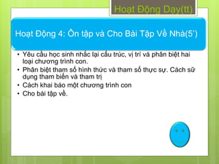 Hoạt Động Dạy(tt)

Hoạt Động 4: Ôn tập và Cho Bài Tập Về Nhà(5’)

• Yêu cầu học sinh nhắc lại cấu trúc, vị trí và phân biệt hai
  loại chƣơng trình con.
• Phân biệt tham số hình thức và tham số thực sự. Cách sữ
  dụng tham biến và tham trị
• Cách khai báo một chƣơng trình con
• Cho bài tập về.
 