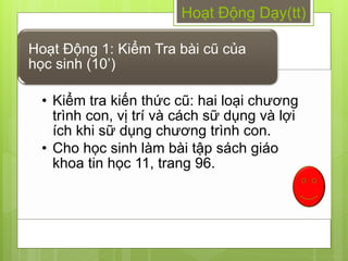 Hoạt Động Dạy(tt)

Hoạt Động 1: Kiểm Tra bài cũ của
học sinh (10’)

  • Kiểm tra kiến thức cũ: hai loại chƣơng
    trình con, vị trí và cách sữ dụng và lợi
    ích khi sữ dụng chƣơng trình con.
  • Cho học sinh làm bài tập sách giáo
    khoa tin học 11, trang 96.
 