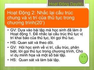 Hoạt Động Dạy(tt)

Hoạt Động 2: Nhắc lại cấu trúc
chung và vị trí của thủ tục trong
chƣơng trình(20’)
• GV: Dựa vào bài tập mà học sinh đã làm ở
  Hoạt động 1. Để nhắc lại cấu trúc thủ tục vị
  trí khai báo của thủ tục, lời gọi thủ tuc.
• HS: Quan sát và theo dõi.
• GV: Hỏi học sinh về vị trí, cấu trúc, phân
  biệt, lời gọi thủ tục trong chƣơng trình, Cho
  ví dụ minh họa và một số bài tập.
• HS: Quan sát và làm bài tập.
 