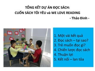 TỔNG KẾT DỰ ÁN ĐỌC SÁCH:
CUỐN SÁCH TÔI YÊU và WE LOVE READING
- Thảo Đinh -
1. Một vài kết quả
2. Đọc sách – tại sao?
3. Trẻ muốn đọc gì?
4. Chiến lược đọc sách
4. Thuận lợi
5. Kết nối – lan tỏa
 