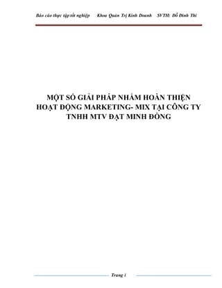 Báo cáo thực tập tốt nghiệp Khoa Quản Trị Kinh Doanh SVTH: Đỗ Đình Thi
Trang i
MỘT SỐ GIẢI PHÁP NHẰM HOÀN THIỆN
HOẠT ĐỘNG MARKETING- MIX TẠI CÔNG TY
TNHH MTV ĐẠT MINH ĐỒNG
 
