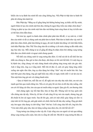 khiến cho ta tự đánh lừa mình hồi nào cũng không hay. Nếu Phật tử thật tâm tu hành thì
phải dè chừng tâm danh lợi.
Đức Phật dạy “Bằng sự cố gắng hăng hái không buông lung, tự khắc chế lấy mình,
người thiện trí tạo cho mình một hòn đảo, không bị ngọn thủy triều nào nhận chìm được”.
Chúng ta phải tự tạo cho mình một hòn đảo mà không lượn sóng tham ái hay tà kiến nào
có thể làm chìm đắm được.
Nói tóm lại, người tu hành chân chính phải phát tâm Bồ-đề, vì sự sinh tử, vì khổ
đau của mình và tất cả chúng sanh mà phát tâm tu hành. Phát tâm tu hành như vậy mới là
phát tâm chân chính, phát tâm không tà ngụy, đó mới là phát tâm đúng với tinh thần thiền,
tinh thần Phật đạo. Đức Thế Tôn cũng như tất cả những vị đi trước chúng ta đều nhắc nhở,
dạy bảo như vậy. Mỗi chúng ta tự cố gắng để đừng bị nhận chìm bởi những vọng tưởng
điên đảo của chính mình và ngoại cảnh chung quanh.
Nỗi khổ của chúng sanh là vọng tưởng đảo điên. Có thể nói đó là nỗi khổ lớn lao
nhất của chúng ta. Bao giờ ta làm chủ được, dứt được nó thì mới hết khổ. Có một ông cụ
bị bệnh tim, sống chung với một chàng thanh niên phóng túng trong một căn gác nhỏ.
Anh ở tầng trên, ông cụ ở tầng dưới. Mỗi khi đi đâu về, anh cởi giày liệng từng chiếc
xuống sàn nghe rầm rầm, ông cụ chịu đựng hai tiếng “rầm” này tới muốn bức thở. Sau
một thời gian chịu đựng, ông già nghĩ kiểu này chắc có ngày mình chết vì cái tật của nó.
Nên một hôm ông già nói với chàng thanh niên:
- Qua có bệnh tim, mỗi lần em về, đề nghị mở cửa nhẹ nhẹ một chút, em mở cửa
mạnh quá làm qua muốn đứng tim. Nếu có cởi giày thì em làm ơn để nhẹ nhẹ xuống, chứ
em cởi rồi liệng cái rầm, tim của qua nó muốn nhảy ra ngoài. Qua già rồi, em thương chút.
Anh chàng nghe vậy hối hận lắm, hứa sẽ thay đổi. Nhưng tuổi trẻ hay quên nên
vẫn chứng nào tật nấy. Hôm ấy, đi làm về anh cũng lỡ tay mở cửa mạnh, nhưng ông già
đã chuẩn bị ôm cái ngực trước. Sau đó lên gác, anh cởi một chiếc giày liệng cái rầm và
chợt nhớ tới lời ông già, anh giật mình cởi chiếc thứ hai để nhẹ nhẹ xuống. Ông già dưới
này ôm ngực chịu đựng và chờ tiếng “rầm” thứ hai. Cuối cùng chịu hết nổi, ông kêu lên:
“Còn một chiếc giày nữa, làm ơn liệng xuống mau dùm cho, tôi chờ hết nổi rồi”.
Vọng tưởng của chúng ta như vậy đó. Cuộc sống của con người cứ trải qua những
dòng vọng tưởng cuồn cuộn, làm cho ta sống dở chết dở. Mà đã là vọng tưởng thì đâu có
 