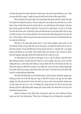 sắc diện bên ngoài biểu hiện được tâm tư bên trong. Cho nên trong nhà Phật có câu “Tâm
ư trung xuất hình ư ngoại”, nghĩa là trong tâm thế nào thì hiện ra bên ngoài thế ấy.
Nếu ta không tự hóa giải phiền não trong lòng, đợi ngoại cảnh bên ngoài thay đổi
thì chuyện ấy không bao giờ có. Nếu có chăng nữa, nó cũng sẽ thay đổi liên tục và như
thế ta cũng sẽ buồn liên tục theo sự thay đổi ấy. Tự mình không ý thức buông xả thì quả
thực chung quanh làm phiền ta ghê lắm. Nên giả như ta đang buồn, có bạn rủ đi Vũng
Tàu tắm biển thoải mái, ta hết buồn. Song cái hết buồn đó chỉ giới hạn nhiều lắm từ sáng
tới chiều là cùng. Về tới nhà lại đối đầu với cái buồn nữa. Đây không phải là kế sách dài
lâu. Vì thế chúng ta thấy nam giới hay mượn rượu giải sầu, kết quả sầu đã không hết mà
lại càng khổ nhiều hơn.
Phật dạy “Các pháp nhân duyên sinh”, ta nên chiêm nghiệm, quán chiếu về câu
này thật kỹ sẽ thấy cái hay thấu đáo của nó. Quả thực, do nhiều thứ hợp lại nên ta mới có
thể hoán chuyển. Trong nhà Phật chủ trương chuyển hóa tất cả. Chuyển hết vì các pháp
duyên sinh không có gì cố định. Nhờ chuyển được nên chúng ta mới xuất gia tu hành.
Chứ nếu nghiệp cứng ngắc thành khối thành đá thì thôi, xuất gia vô ích.
Ta chấp nhận từ bỏ mọi thú vui thế gian, cạo tóc, mặc áo nhuộm, sống đời thanh
đạm không gia đình, thì phải biết đời sống ấy có một ý nghĩa, một giá trị siêu việt hơn
những thứ kia, ta mới chọn chứ! Không ai dại gì đánh mất tất cả để đổi lấy hai bàn tay
trắng. Do chúng ta nhận biết rõ pháp tu của Phật dạy sẽ giải trừ được những nghiệp tập
của mình, khiến cho chúng ta thoát khỏi biển khổ sanh tử. Nhờ thế mình mới phấn chấn
sửa đổi, tu hành để được thành Phật.
Nên nhớ mỗi phút giây tu là mỗi phút giây ta giải trừ được một phần nghiệp tập.
Những gì trước kia ta lầm thì bây giờ sáng ra. Hồi đó ta sống si mê, gây tạo bao nhiêu
nghiệp xấu, bây giờ tỉnh rồi ta làm việc lành, bỏ việc ác. Đó là hoán chuyển. Sống trong
sự tỉnh sáng như vậy là tu. Tuy nói không cầu mong kết quả mà vẫn có kết quả như
thường. Nói tất cả đều không thật, nhưng cuối cùng ta được tâm thanh tịnh và trí tuệ viên
mãn hoàn toàn giải thoát.
Người tu chúng ta sớm chiều thấy rõ từng tâm niệm của mình, không để tháng
ngày qua mất. Hòa thượng dạy: “Thân này vô thường, tâm này không thật, các pháp là
 