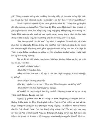 giả.” Chúng ta tu nếu không nắm rõ những điều này, chấp giữ thân tâm không thật, khác
nào ôm cái thây thối bên mình mà lại còn tự mãn về cái thây thối ấy. Có nực cười không?
Thành ra phải có một thái độ dứt khoát, phát chí mãnh liệt. Tổ Quy Sơn gọi là phát
chí siêu phương cầu thành Phật. “Tâm khắc kỳ đống lương Phật pháp”, lòng tự định kỳ
giải quyết việc của mình, làm đống lương trong Phật pháp. Đống lương tức là rường cột.
Muốn Phật pháp còn cho mình và mọi người có nơi nương tựa tu hành, thì bản thân
chúng ta phải là đuốc sáng, là đống lương, chứ đâu thể trông chờ vào ai được.
“Cốt làm quy cảnh cho đời sau”. Quy cảnh là mô phạm. Tự mình đặc trách bổn
phận làm mô phạm cho đời sau. Giống như chư Phật chư Tổ tu hành sáng đạo thì muôn
đời luôn nhớ nghĩ đến chúng sanh, phát nguyện độ sanh không lười mỏi. Các Ngài là
Thầy, là cha, là bậc mô phạm của chúng ta. Cho nên chúng ta phải hướng về các Ngài
học tập theo hương hạnh ấy.
Nói tới đây tôi nhớ lại câu chuyện xưa. Một hôm tôi đang đi học, có thầy tới rủ đi
núi Trà Cú. Thầy hỏi:
- Chú biết núi Trà Cú chưa?
- Bạch Thầy! Con chưa biết.
- Ở tại núi Trà Cú có một vị Tổ hiệu là Hữu Đức, Ngài tu đạt đạo. Chú có biết việc
ấy không?
- Bạch Thầy! Con cũng chưa biết.
- Ủa! Vậy chứ chú học sử chư vị Tổ sư, các Tổ tu chứng đạo sao không biết?
- Bạch Thầy! Con chưa học tới các bậc cận đại.
- Chưa biết thì chuyến này đi theo thầy cho biết. Đây cũng là một bài học về các vị
Tổ xứ mình thời cận đại, cần phải biết.
Nghe có lý quá nên tôi đi. Đi mà không xin phép, cũng không có đồng xu dính túi.
Đường đi khó đoàn lại đông, lên đó phải ở đêm. Thầy trò Phật tử leo núi thật vất vả.
Được chừng nửa đường tôi thấy phát ngán nhưng cố gắng. Tới triền núi bên kia mới tới
chỗ đức Phật nằm 49 thước. Quả thực là một công trình to lớn! Đến nơi, nghỉ mệt xong
quý thầy và Phật tử nhiễu quanh Phật, sau đó tụng kinh. Riêng tôi với mục đích muốn tìm
hiểu về lai lịch và vết tích của vị Tổ chứng đạo nên xin thầy hướng dẫn đến chỗ Tổ đã tu.
 