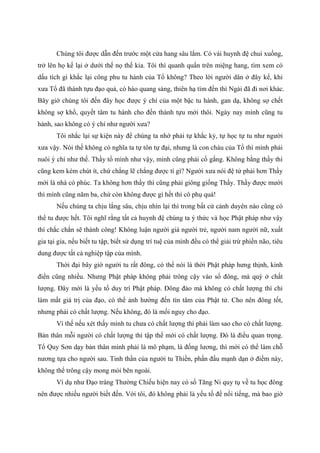 Chúng tôi được dẫn đến trước một cửa hang sâu lắm. Có vài huynh đệ chui xuống,
trở lên họ kể lại ở dưới thế nọ thế kia. Tôi thì quanh quẩn trên miệng hang, tìm xem có
dấu tích gì khắc lại công phu tu hành của Tổ không? Theo lời người dân ở đây kể, khi
xưa Tổ đã thành tựu đạo quả, có hào quang sáng, thiên hạ tìm đến thì Ngài đã đi nơi khác.
Bây giờ chúng tôi đến đây học được ý chí của một bậc tu hành, gan dạ, không sợ chết
không sợ khổ, quyết tâm tu hành cho đến thành tựu mới thôi. Ngày nay mình cũng tu
hành, sao không có ý chí như người xưa?
Tôi nhắc lại sự kiện này để chúng ta nhớ phải tự khắc kỷ, tự học tự tu như người
xưa vậy. Nói thế không có nghĩa ta tự tôn tự đại, nhưng là con cháu của Tổ thì mình phải
nuôi ý chí như thế. Thầy tổ mình như vậy, mình cũng phải cố gắng. Không bằng thầy thì
cũng kem kém chút ít, chứ chẳng lẽ chẳng được tí gì? Người xưa nói đệ tử phải hơn Thầy
mới là nhà có phúc. Ta không hơn thầy thì cũng phải giông giống Thầy. Thầy được mười
thì mình cũng năm ba, chứ còn không được gì hết thì cô phụ quá!
Nếu chúng ta chịu lắng sâu, chịu nhìn lại thì trong bất cứ cảnh duyên nào cũng có
thể tu được hết. Tôi nghĩ rằng tất cả huynh đệ chúng ta ý thức và học Phật pháp như vậy
thì chắc chắn sẽ thành công! Không luận người già người trẻ, người nam người nữ, xuất
gia tại gia, nếu biết tu tập, biết sử dụng trí tuệ của mình đều có thể giải trừ phiền não, tiêu
dung được tất cả nghiệp tập của mình.
Thời đại bây giờ người tu rất đông, có thể nói là thời Phật pháp hưng thịnh, kinh
điển cũng nhiều. Nhưng Phật pháp không phải trông cậy vào số đông, mà quý ở chất
lượng. Đây mới là yếu tố duy trì Phật pháp. Đông đảo mà không có chất lượng thì chỉ
làm mất giá trị của đạo, có thể ảnh hưởng đến tín tâm của Phật tử. Cho nên đông tốt,
nhưng phải có chất lượng. Nếu không, đó là mối nguy cho đạo.
Vì thế nếu xét thấy mình tu chưa có chất lượng thì phải làm sao cho có chất lượng.
Bản thân mỗi người có chất lượng thì tập thể mới có chất lượng. Đó là điều quan trọng.
Tổ Quy Sơn dạy bản thân mình phải là mô phạm, là đống lương, thì mới có thể làm chỗ
nương tựa cho người sau. Tinh thần của người tu Thiền, phấn đấu mạnh dạn ở điểm này,
không thể trông cậy mong mỏi bên ngoài.
Ví dụ như Đạo tràng Thường Chiếu hiện nay có số Tăng Ni quy tụ về tu học đông
nên được nhiều người biết đến. Với tôi, đó không phải là yếu tố để nổi tiếng, mà bao giờ
 