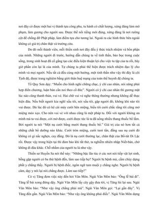 nơi đây có được một hai vị thành tựu công phu, tu hành có chất lượng, xứng đáng làm mô
phạm, làm gương cho người sau. Được thế nổi tiếng mới đúng, xứng đáng là nơi rường
cột để chống đỡ Phật pháp, làm điểm tựa cho tương lai. Ngoài ra các hình thức bên ngoài
không có giá trị chân thật và trường cửu.
Do đó mỗi thành viên, mỗi thiền sinh nơi đây đều ý thức trách nhiệm và bổn phận
của mình. Những người đi trước, hướng dẫn chúng ta về tinh thần, bảo bọc trong cuộc
sống, trong sinh hoạt đã cố gắng tạo các điều kiện thuận lợi cho việc tu tập của ta rồi, bây
giờ phần còn lại là của mình. Tự chúng ta phải thể hiện được trách nhiệm đạo lý cho
mình và mọi người. Nếu tất cả đều cùng một hướng, một tinh thần như vậy thì đây là cõi
Tịnh độ, được trang nghiêm bằng giới thân huệ mạng của toàn thể huynh đệ chúng ta.
Tổ Quy Sơn dạy: “Muốn cho hình nghi chững chạc, ý chí cao nhàn, nói năng phải
hợp điển chương, luận bàn cần noi theo cổ đức”. Người có ý chí cao nhàn thì gương mặt
lúc nào cũng thanh thản, vui vẻ. Hai chữ vui vẻ nghe thông thường nhưng không dễ thực
hiện đâu. Nếu biết người kia nghĩ xấu tôi, nói xấu tôi, gặp người đó, không khi nào tôi
vui được. Dù lúc đó có kê cái máy cười bên miệng, biểu tôi cười chắc rằng tôi cũng mở
miệng méo xẹo. Cho nên vui vẻ với nhau cũng là một pháp tu. Đối với người không ưa
mình mà ta vui được, cởi mở được, cười được tức là ta đã uống nhiều thang thuốc bổ lắm.
Bởi người ta nói “Một nụ cười bằng mười thang thuốc bổ.” Giá trị của nó hơn tất cả
những chất bổ dưỡng nào khác. Cười tròn miệng, cười tươi tắn, đằng sau nụ cười đó
không có gì nấc nghẹn, cay đắng. Đó là nụ cười thường lạc, chân thật của Bồ-tát Di Lặc
rồi. Được vậy trong hiện tại thì đảm bảo khi tắt thở, ta nghiễm nhiên nhập Niết-bàn, chớ
không đi đâu khác. Chỗ nhắm của người tu là như vậy.
Thiền sư Huyền Sa nói thế này: “Những bậc lão túc ở các nơi nói tiếp vật lợi sinh,
bỗng gặp người có ba thứ bệnh đến, làm sao tiếp họ? Người bị bệnh mù, cầm chùy dựng
phất y chẳng thấy. Người bị bệnh điếc, ngôn ngữ tam muội y chẳng nghe. Người bị bệnh
câm, dạy y nói lại nói chẳng được. Làm sao tiếp?”
Có vị Tăng đem việc này đến hỏi Vân Môn. Ngài Vân Môn bảo: “Ông lễ bái đi”.
Tăng lễ bái xong đứng dậy. Ngài Vân Môn lấy cây gậy đưa tới, vị Tăng lùi lại sau. Ngài
Vân Môn bảo: “Như vậy ông chẳng phải mù”. Ngài Vân Môn gọi: “Lại gần đây”. Vị
Tăng đến gần. Ngài Vân Môn bảo: “Như vậy ông không phải điếc”. Ngài Vân Môn dựng
 