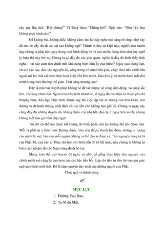 cây gậy lên, hỏi: “Hội chăng?” Vị Tăng thưa: “Chẳng hội”. Ngài bảo: “Như vậy ông
không phải bệnh câm”.
Đã không mù, không điếc, không câm, tức là thấy nghe nói năng rõ ràng, như vậy
đã sẵn có đầy đủ tất cả, tại sao không ngộ? Thành ra đọc sự kiện này, người xưa muốn
dạy chúng ta phải hội ngay trong mọi hành động thi vi của mình, đừng đem tâm suy nghĩ
lý luận thế này thế nọ. Chúng ta có đầy đủ các giác quan, nghĩa là đầy đủ tánh thấy tánh
nghe… tại sao cam tâm đánh mất khả năng hiện hữu ấy của mình? Ngày qua tháng lụn,
cứ ù ù cạc cạc, đâu vẫn nguyên đó, sống trong vô minh bất giác, chạy theo trần cảnh bên
ngoài mà bỏ mất cái chân thật luôn hiện tiền bên mình. Đâu khá gì tự mình đánh mất đời
mình trong thói thường thế gian. Thật đáng thương xót!
Đây là một bài thuyết pháp không có đề tài nhưng vô cùng sinh động, vô cùng sắc
bén, vô cùng chân thật. Người nào căn tánh nhanh lẹ, sẽ ngay đó mà nhận ra được yếu chỉ
thượng thừa, đốn ngộ Phật tánh. Được vậy thì việc lập chí sẽ không còn khó khăn, con
đường tu đã hanh thông, nhất định chỉ có tiến chớ không bao giờ lùi. Chúng ta ngày nay
cũng đầy đủ những duyên đó, không thiếu cái nào hết, đạo lý ở ngay bên mình, nhưng
không biết bao giờ mới chịu ngộ?
Tôi chỉ có thể nói được tới chừng đó thôi, phần còn lại không thể nói được nữa.
Mỗi vị phải tự ý thức thôi. Buông được, làm chủ được, thanh lọc được những tư tưởng
của mình là việc làm của mỗi người, không ai thế cho ai được cả. Tâm nguyện, lòng từ bi
của Phật Tổ, của các vị Thầy chí tình chí thiết đến đó là hết mức, nếu chúng ta không tự
biết trách nhiệm thì các Ngài cũng đành bó tay.
Mong toàn thể quý huynh đệ nghe và nhớ, cố gắng thực hiện tâm nguyện của
chính mình mà cũng là bản hoài của các bậc tiền bối. Lập chí tiến tu cho tới bao giờ giác
ngộ giải thoát mới thôi. Đó là tâm nguyện duy nhất của những người con Phật.
Chúc quý vị thành công.
MỤC LỤC.
1. Đường Vào Đạo.
2. Tu Miên Mật.
 